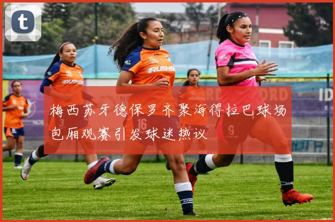 梅西苏牙德保罗齐聚海得拉巴球场包厢观赛引发球迷热议