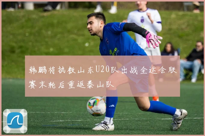 韩鹏将执教山东U20队出战全运会联赛末轮后重返泰山队