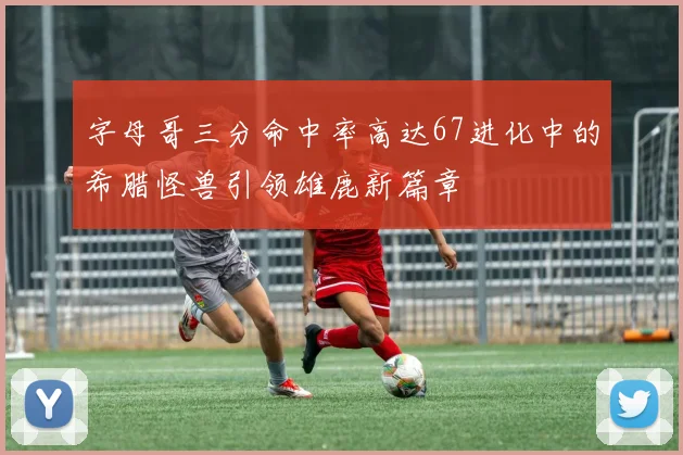 字母哥三分命中率高达67进化中的希腊怪兽引领雄鹿新篇章