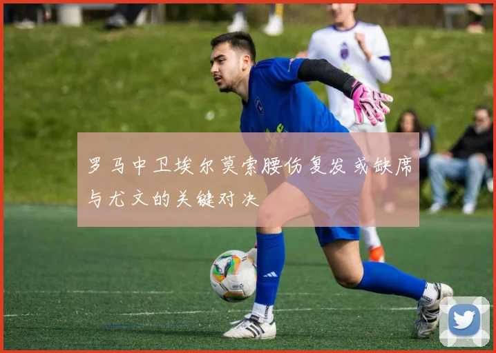 罗马中卫埃尔莫索腰伤复发或缺席与尤文的关键对决