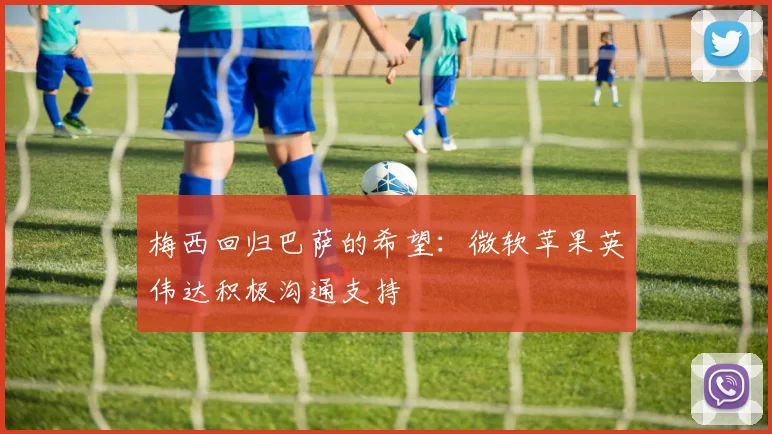 梅西回归巴萨的希望：微软苹果英伟达积极沟通支持